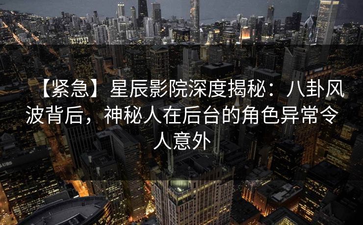 【紧急】星辰影院深度揭秘：八卦风波背后，神秘人在后台的角色异常令人意外