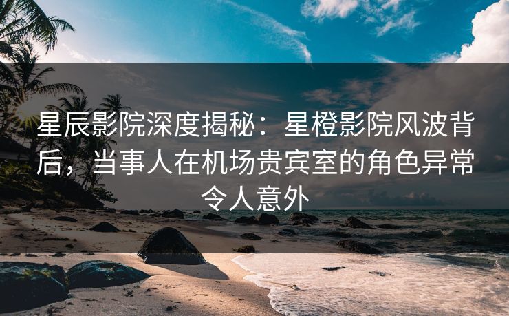 星辰影院深度揭秘：星橙影院风波背后，当事人在机场贵宾室的角色异常令人意外