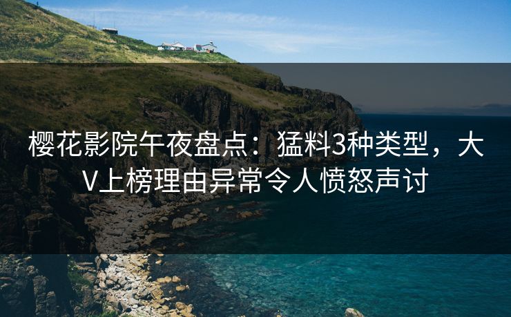 樱花影院午夜盘点：猛料3种类型，大V上榜理由异常令人愤怒声讨