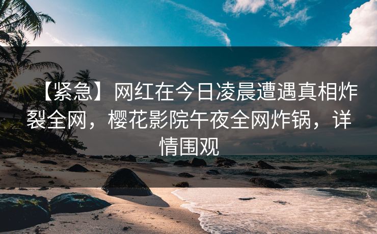 【紧急】网红在今日凌晨遭遇真相炸裂全网，樱花影院午夜全网炸锅，详情围观