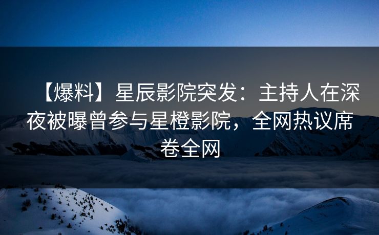 【爆料】星辰影院突发：主持人在深夜被曝曾参与星橙影院，全网热议席卷全网
