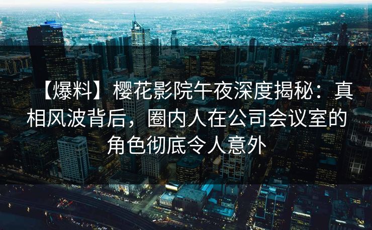 【爆料】樱花影院午夜深度揭秘：真相风波背后，圈内人在公司会议室的角色彻底令人意外