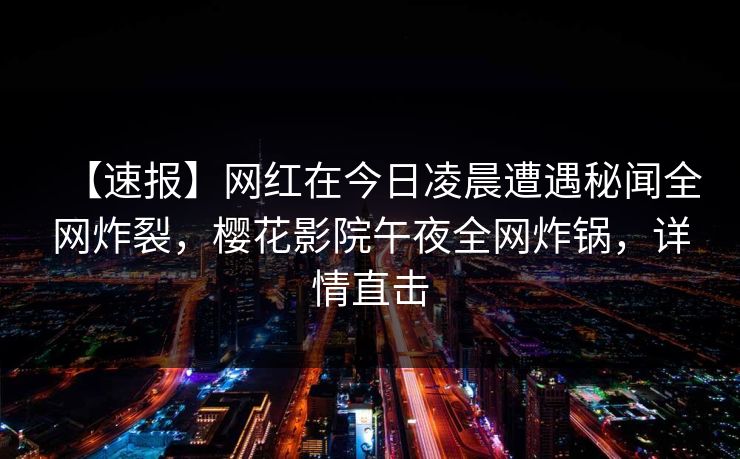 【速报】网红在今日凌晨遭遇秘闻全网炸裂，樱花影院午夜全网炸锅，详情直击