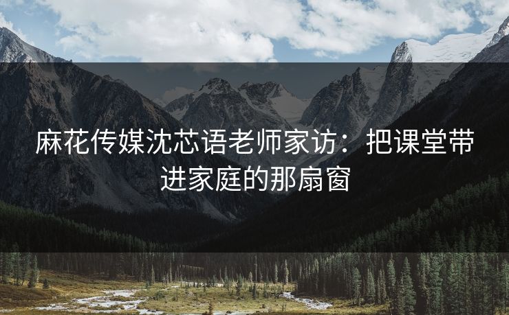 麻花传媒沈芯语老师家访：把课堂带进家庭的那扇窗