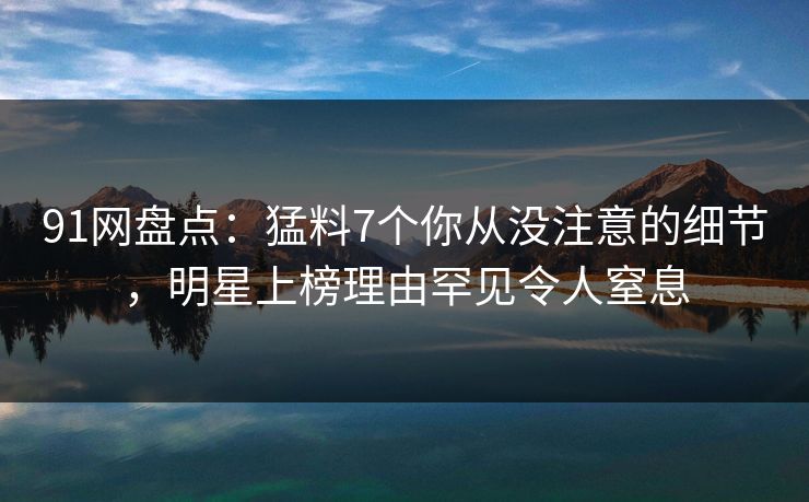 91网盘点：猛料7个你从没注意的细节，明星上榜理由罕见令人窒息
