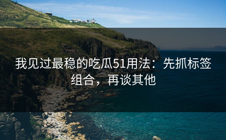 我见过最稳的吃瓜51用法：先抓标签组合，再谈其他