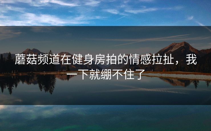 蘑菇频道在健身房拍的情感拉扯，我一下就绷不住了