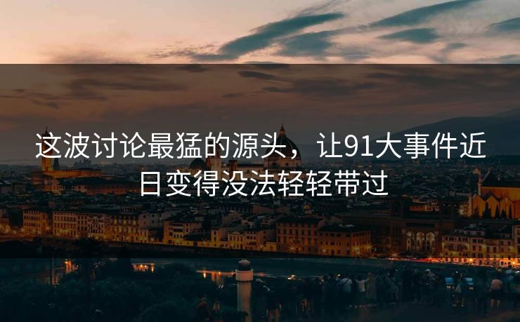 这波讨论最猛的源头，让91大事件近日变得没法轻轻带过