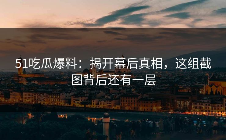 51吃瓜爆料：揭开幕后真相，这组截图背后还有一层