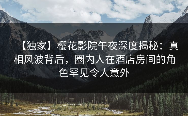 【独家】樱花影院午夜深度揭秘：真相风波背后，圈内人在酒店房间的角色罕见令人意外
