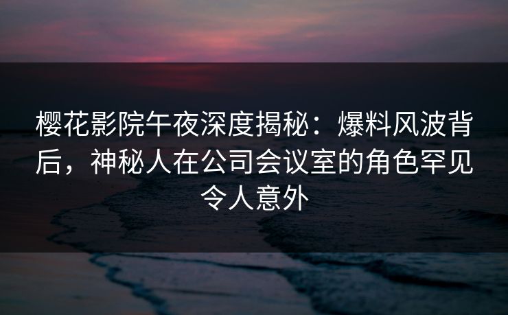 樱花影院午夜深度揭秘：爆料风波背后，神秘人在公司会议室的角色罕见令人意外