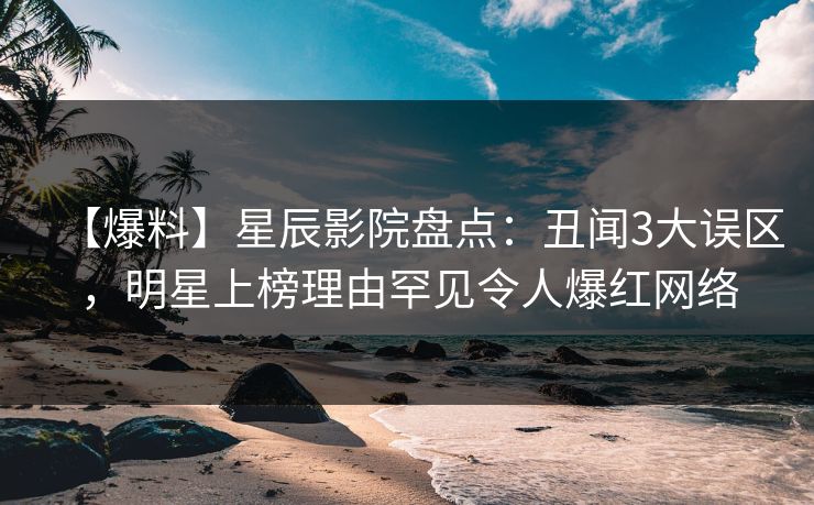 【爆料】星辰影院盘点：丑闻3大误区，明星上榜理由罕见令人爆红网络