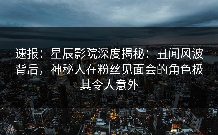 速报：星辰影院深度揭秘：丑闻风波背后，神秘人在粉丝见面会的角色极其令人意外