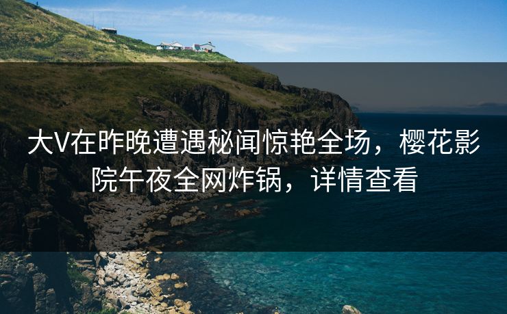 大V在昨晚遭遇秘闻惊艳全场，樱花影院午夜全网炸锅，详情查看