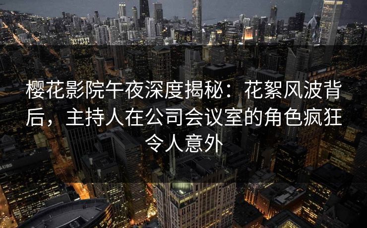 樱花影院午夜深度揭秘：花絮风波背后，主持人在公司会议室的角色疯狂令人意外