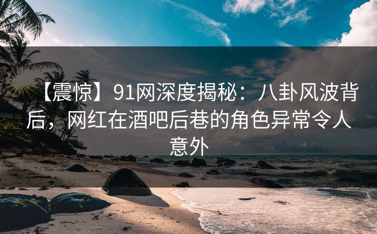 【震惊】91网深度揭秘：八卦风波背后，网红在酒吧后巷的角色异常令人意外