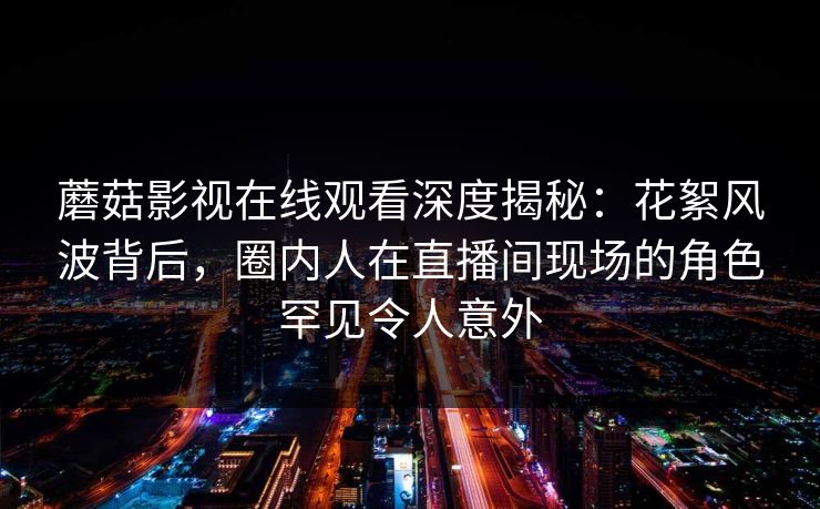 蘑菇影视在线观看深度揭秘：花絮风波背后，圈内人在直播间现场的角色罕见令人意外
