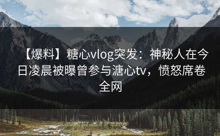 【爆料】糖心vlog突发：神秘人在今日凌晨被曝曾参与溏心tv，愤怒席卷全网