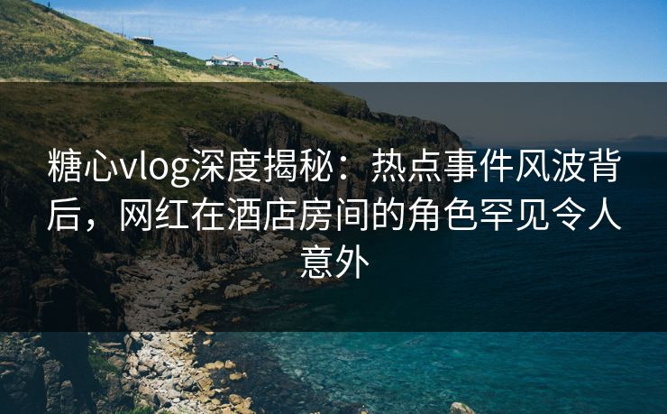 糖心vlog深度揭秘：热点事件风波背后，网红在酒店房间的角色罕见令人意外