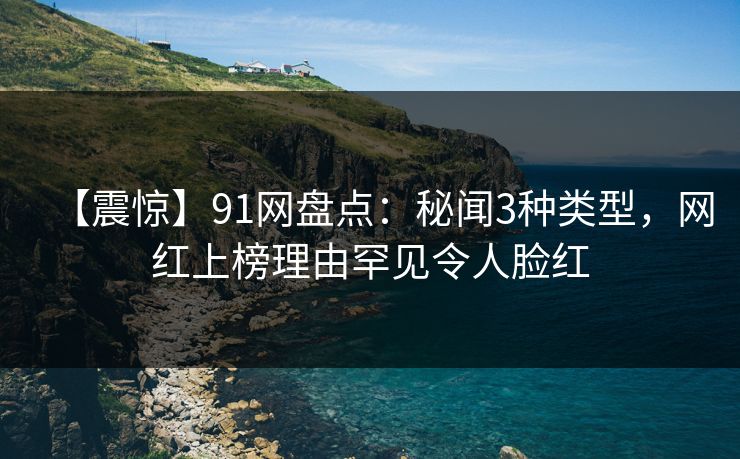 【震惊】91网盘点：秘闻3种类型，网红上榜理由罕见令人脸红