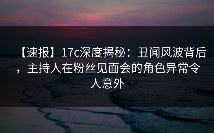 【速报】17c深度揭秘：丑闻风波背后，主持人在粉丝见面会的角色异常令人意外