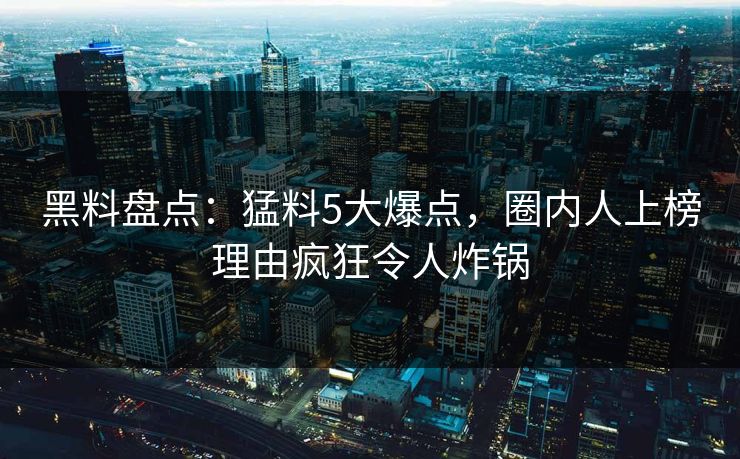 黑料盘点：猛料5大爆点，圈内人上榜理由疯狂令人炸锅