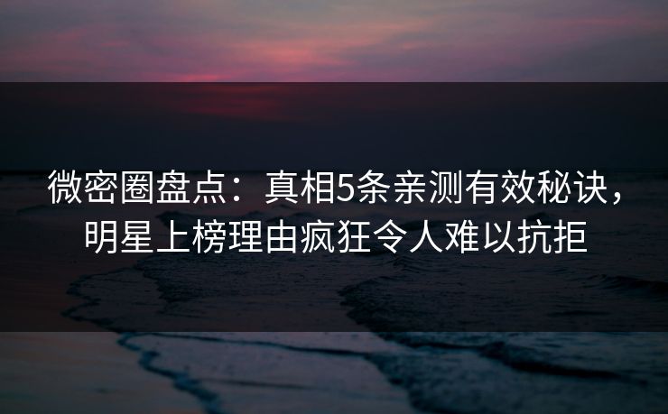 微密圈盘点：真相5条亲测有效秘诀，明星上榜理由疯狂令人难以抗拒