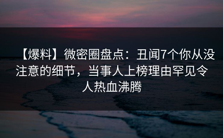 【爆料】微密圈盘点：丑闻7个你从没注意的细节，当事人上榜理由罕见令人热血沸腾