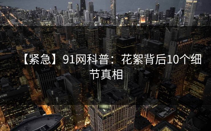 【紧急】91网科普：花絮背后10个细节真相