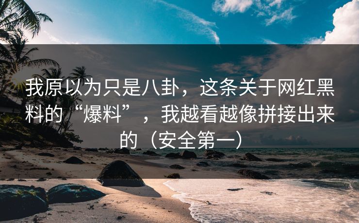 我原以为只是八卦，这条关于网红黑料的“爆料”，我越看越像拼接出来的（安全第一）