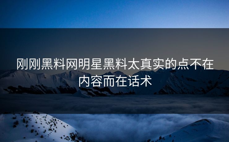刚刚黑料网明星黑料太真实的点不在内容而在话术