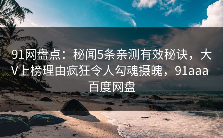91网盘点：秘闻5条亲测有效秘诀，大V上榜理由疯狂令人勾魂摄魄，91aaa 百度网盘