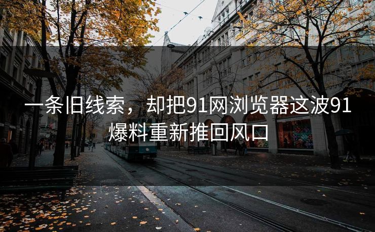 一条旧线索,却把91网浏览器这波91爆料重新推回风口 一条旧线索,却把91网浏览器这波91爆料重新推回风口