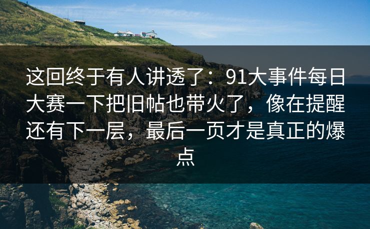 这回终于有人讲透了：91大事件每日大赛一下把旧帖也带火了，像在提醒还有下一层，最后一页才是真正的爆点